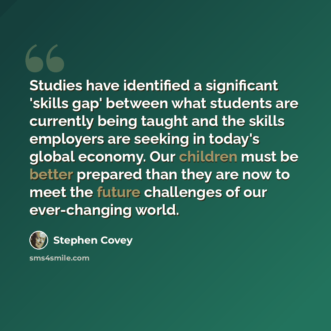 “Studies have identified a significant 'skills gap' between what students are currently being taught and the skills employers are seeking in today's global economy. Our children must be better prepared than they are now to meet the future challenges of our ever-changing world.” quote by Stephen Covey