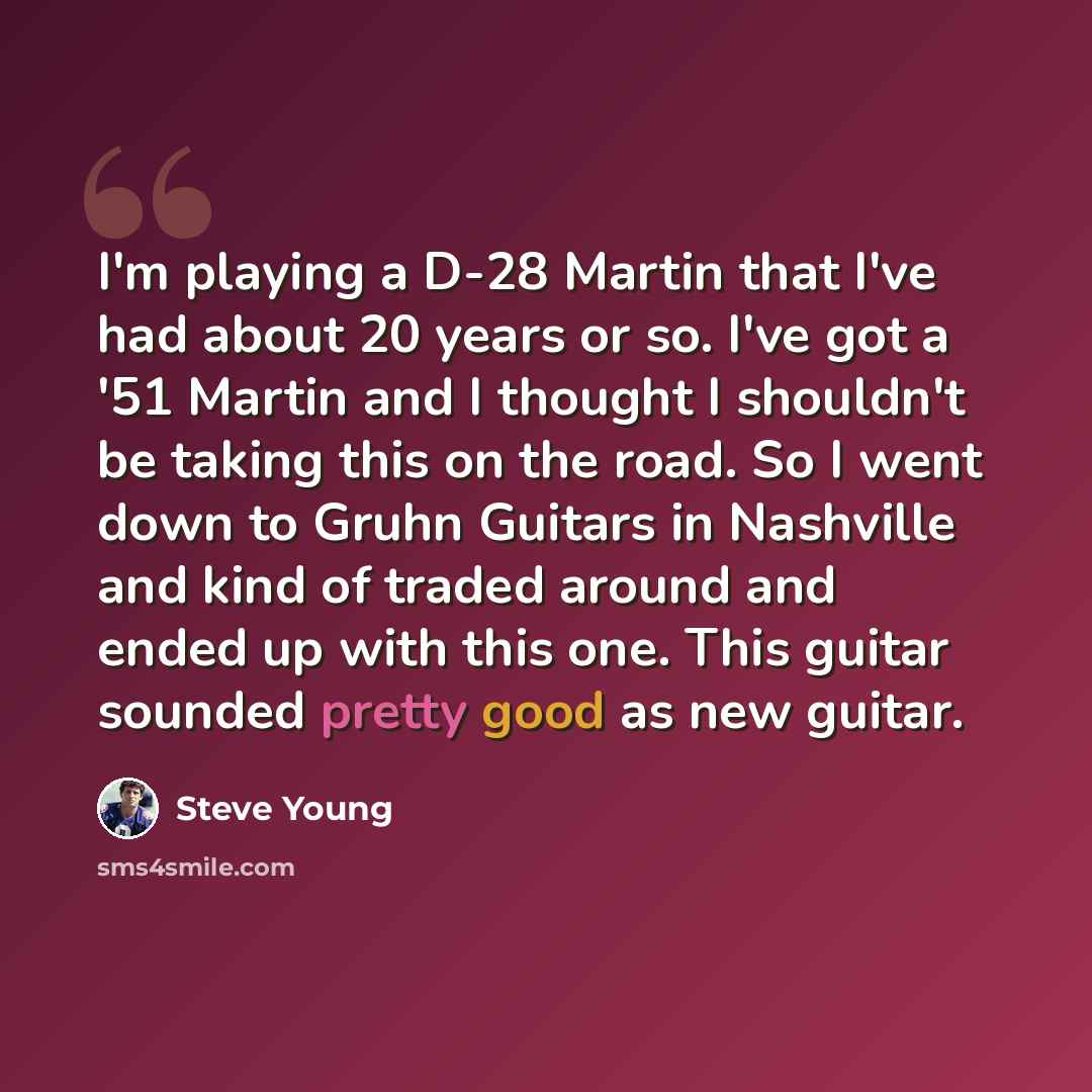 “I'm playing a D-28 Martin that I've had about 20 years or so. I've got a '51 Martin and I thought I shouldn't be taking this on the road. So I went down to Gruhn Guitars in Nashville and kind of traded around and ended up with this one. This guitar sounded pretty good as new guitar.” quote by Steve Young