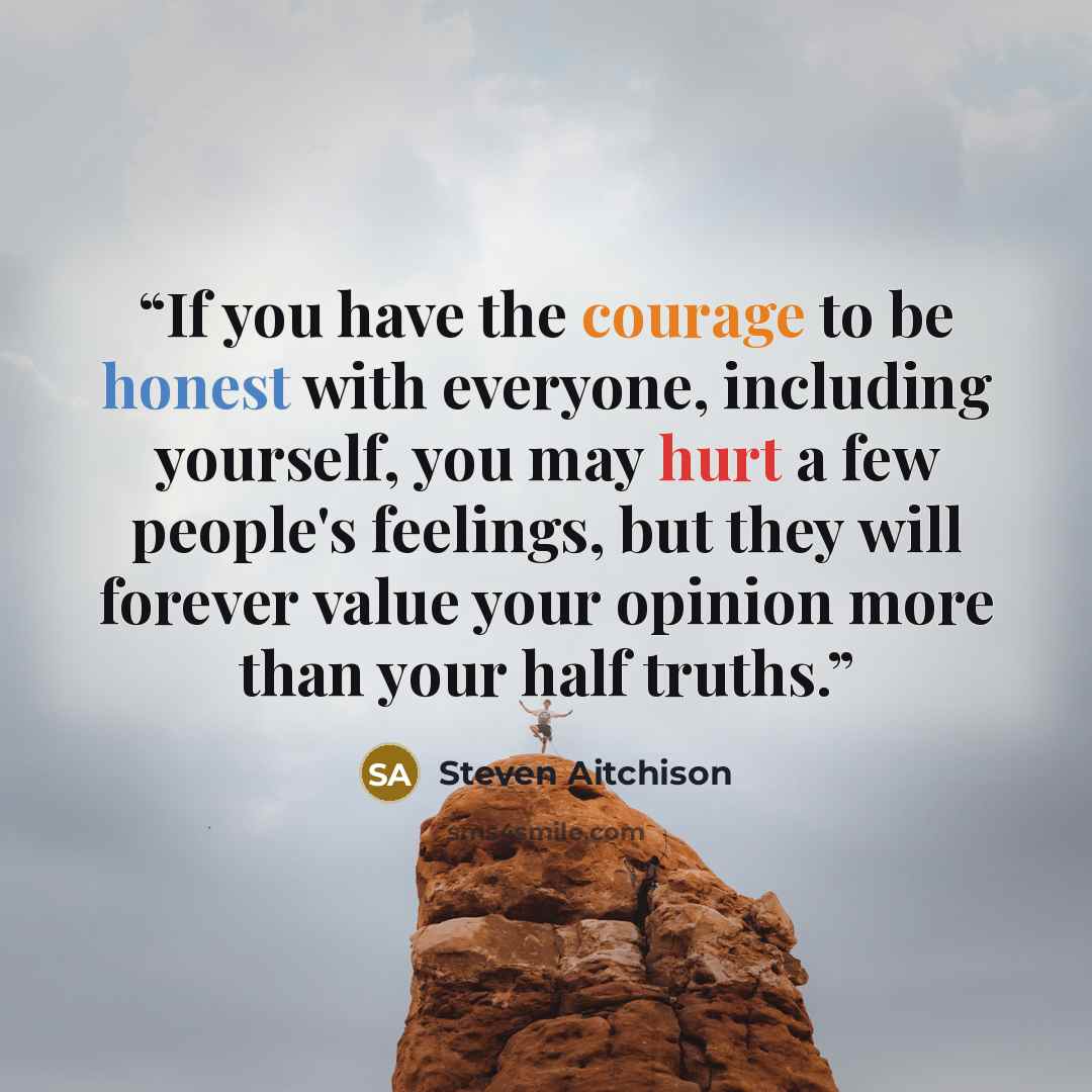 “If you have the courage to be honest with everyone, including yourself, you may hurt a few people's feelings, but they will forever value your opinion more than your half truths.” quote by Steven Aitchison