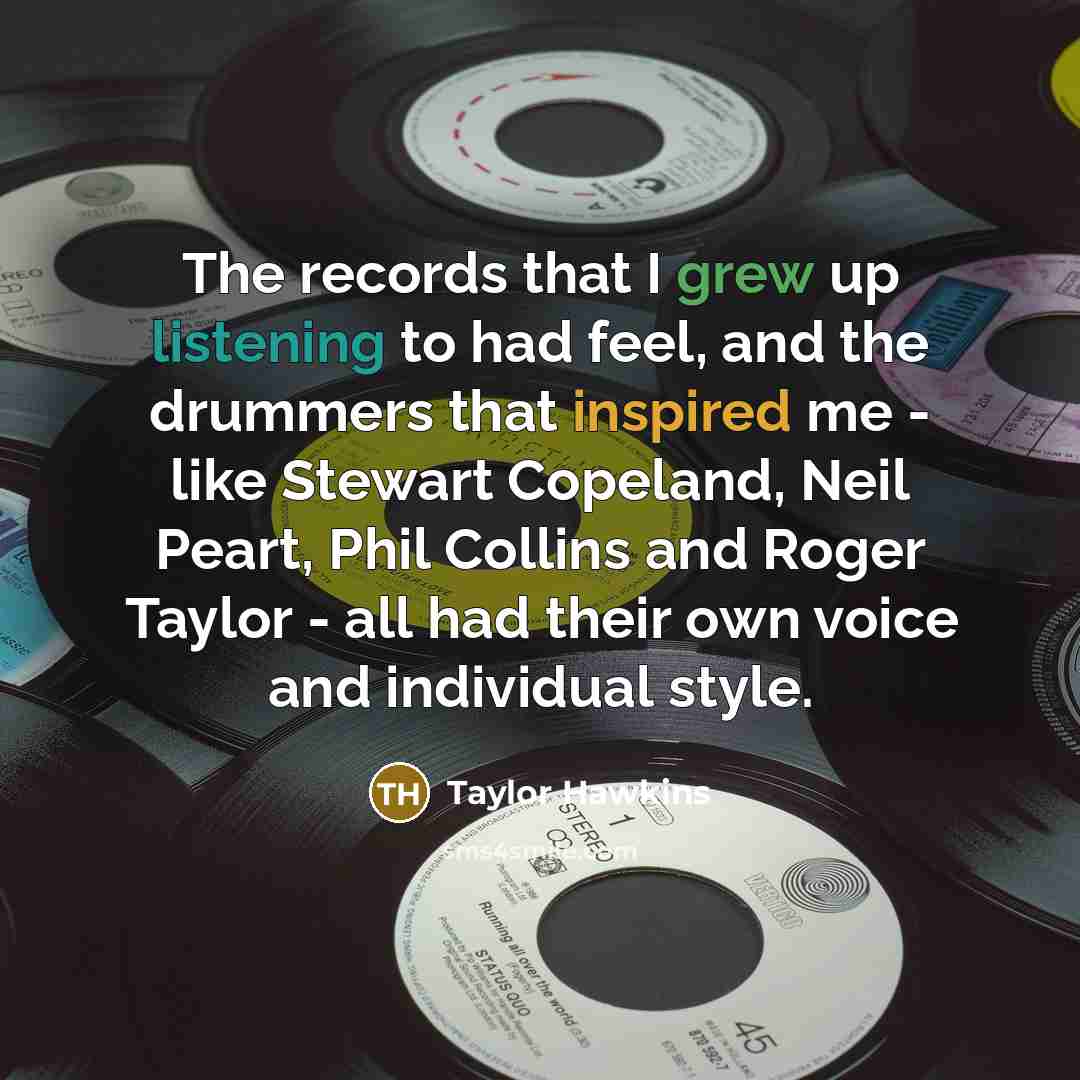 “The records that I grew up listening to had feel, and the drummers that inspired me - like Stewart Copeland, Neil Peart, Phil Collins and Roger Taylor - all had their own voice and individual style.” quote by Taylor Hawkins