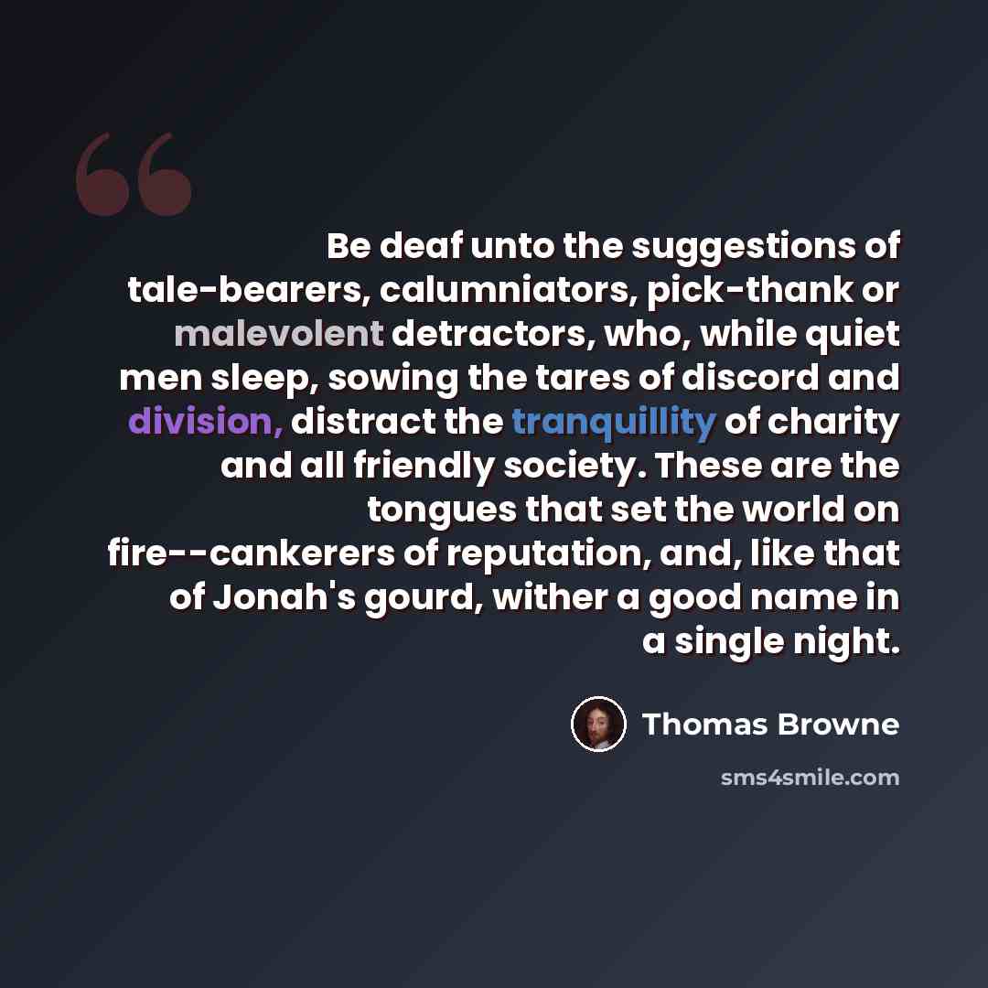 “Be deaf unto the suggestions of tale-bearers, calumniators, pick-thank or malevolent detractors, who, while quiet men sleep, sowing the tares of discord and division, distract the tranquillity of charity and all friendly society. These are the tongues that set the world on fire--cankerers of…” quote by Thomas Browne