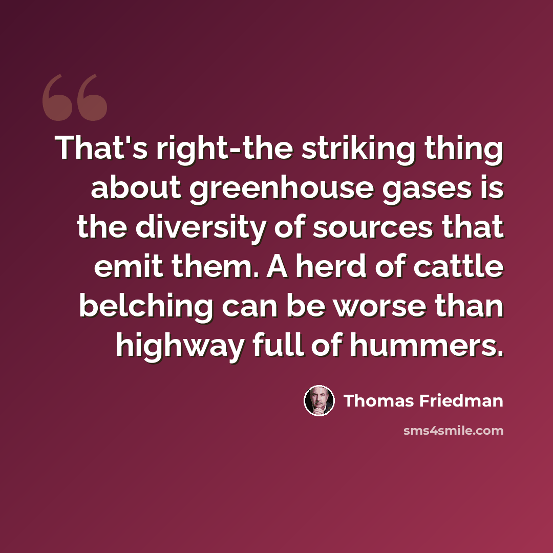 “That's right-the striking thing about greenhouse gases is the diversity of sources that emit them. A herd of cattle belching can be worse than highway full of hummers.” quote by Thomas Friedman