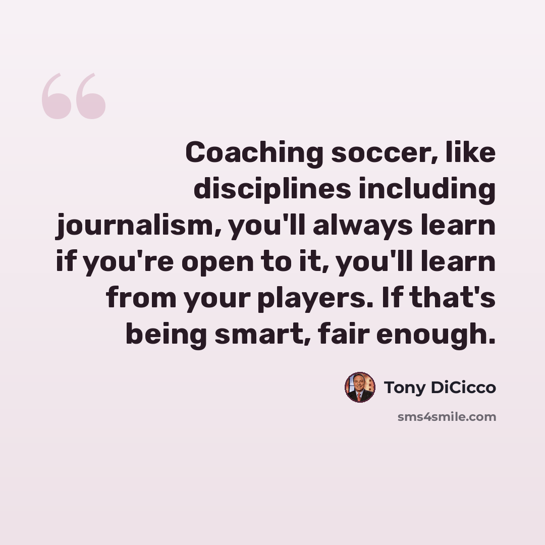 “Coaching soccer, like disciplines including journalism, you'll always learn if you're open to it, you'll learn from your players. If that's being smart, fair enough.” quote by Tony DiCicco