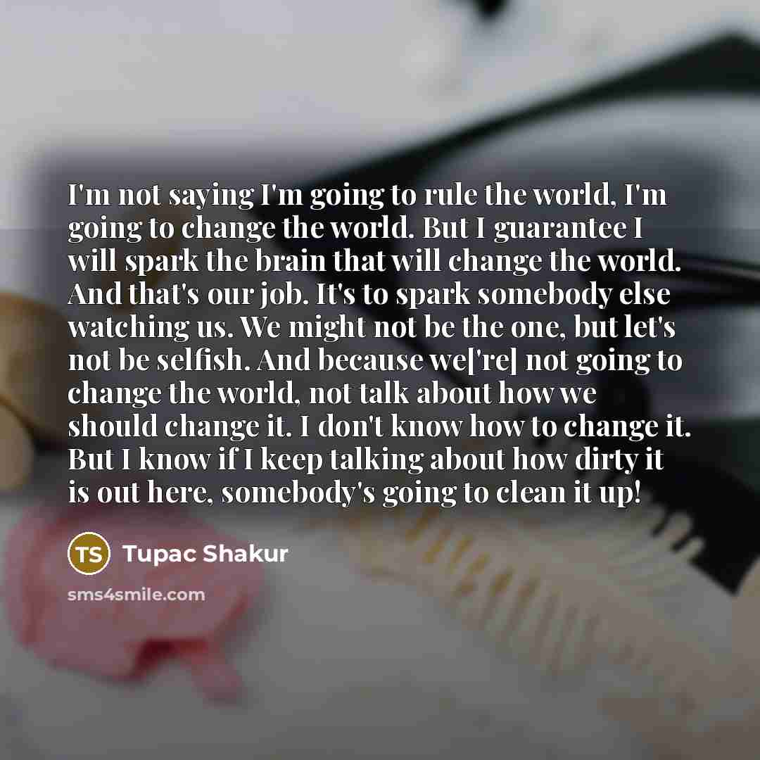 “I'm not saying I'm going to rule the world, I'm going to change the world. But I guarantee I will spark the brain that will change the world. And that's our job. It's to spark somebody else watching us. We might not be the one, but let's not be selfish. And because we['re] not going to change the…” quote by Tupac Shakur
