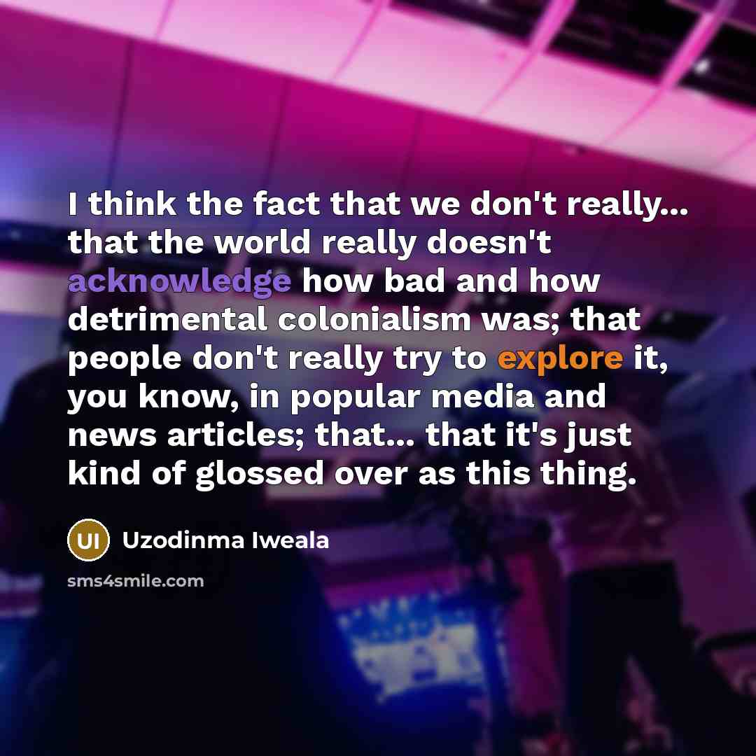“I think the fact that we don't really... that the world really doesn't acknowledge how bad and how detrimental colonialism was; that people don't really try to explore it, you know, in popular media and news articles; that... that it's just kind of glossed over as this thing.” quote by Uzodinma Iweala