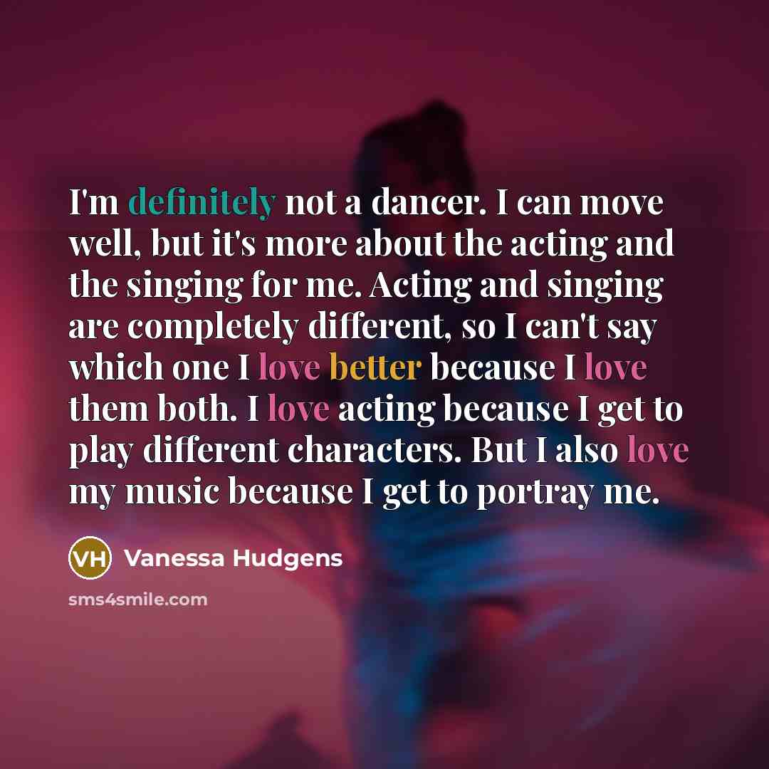 “I'm definitely not a dancer. I can move well, but it's more about the acting and the singing for me. Acting and singing are completely different, so I can't say which one I love better because I love them both. I love acting because I get to play different characters. But I also love my music…” quote by Vanessa Hudgens