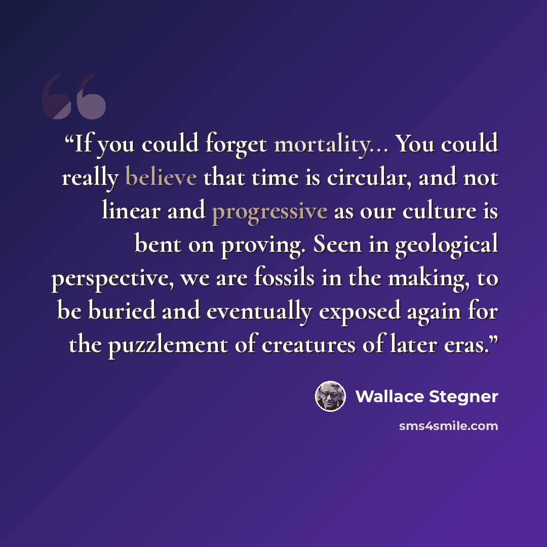 “If you could forget mortality... You could really believe that time is circular, and not linear and progressive as our culture is bent on proving. Seen in geological perspective, we are fossils in the making, to be buried and eventually exposed again for the puzzlement of creatures of later eras.” quote by Wallace Stegner
