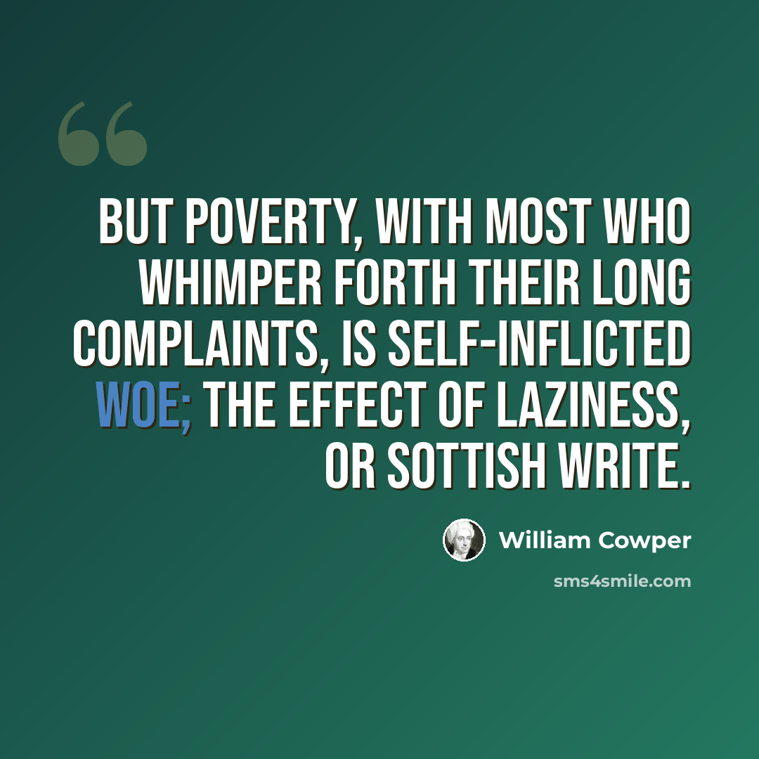 “But poverty, with most who whimper forth Their long complaints, is self-inflicted woe; The effect of laziness, or sottish write.” quote by William Cowper