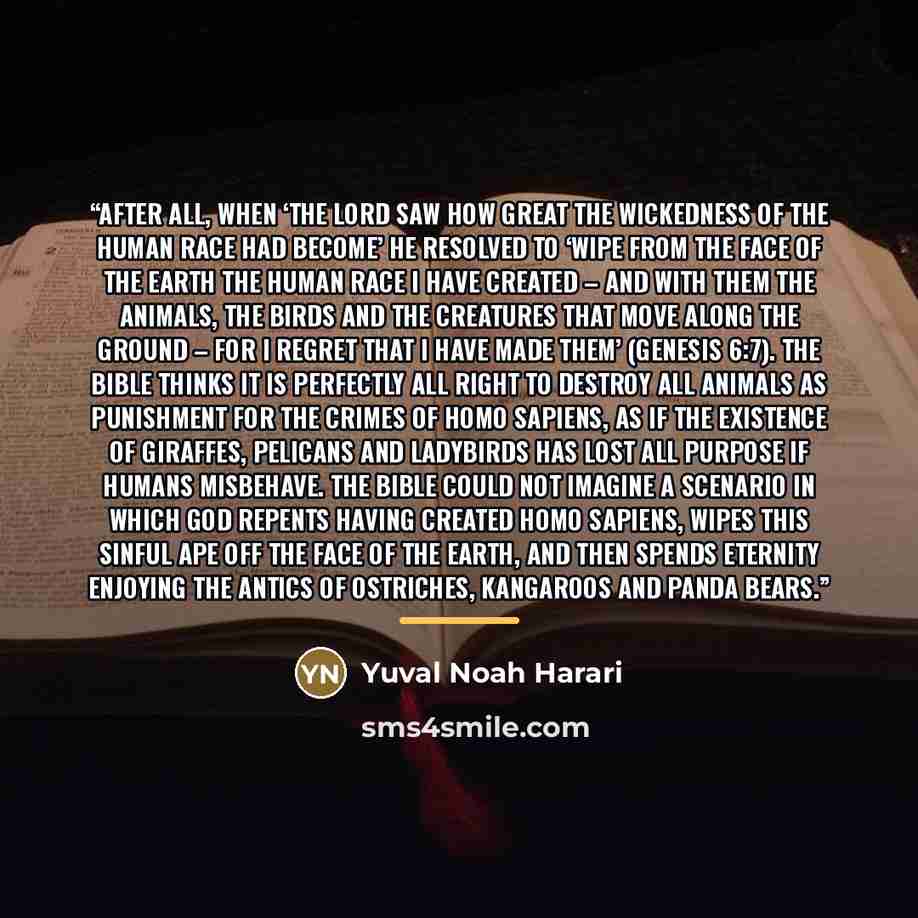 “After all, when ‘the Lord saw how great the wickedness of the human race had become’ He resolved to ‘wipe from the face of the earth the human race I have created – and with them the animals, the birds and the creatures that move along the ground – for I regret that I have made them’ (Genesis…” quote by Yuval Noah Harari