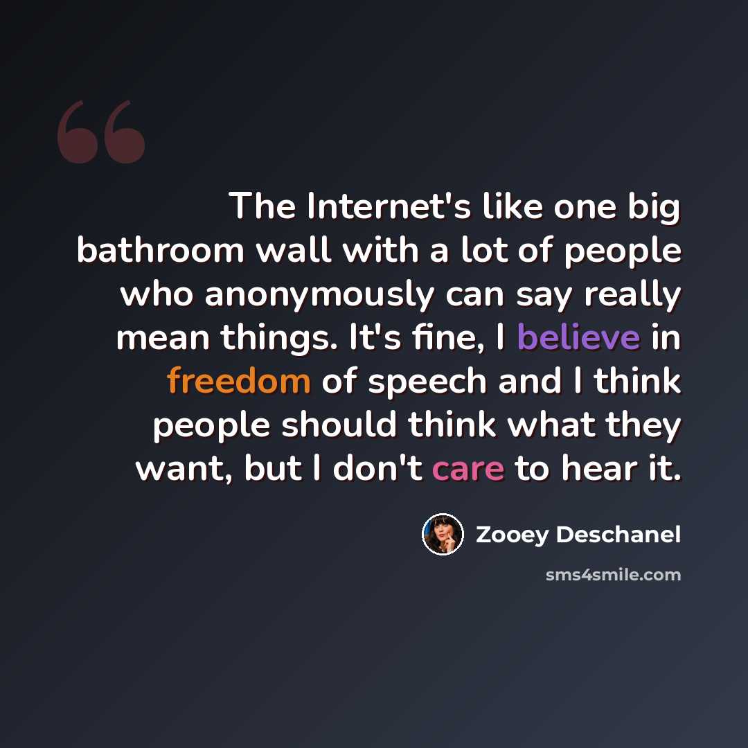 “The Internet's like one big bathroom wall with a lot of people who anonymously can say really mean things. It's fine, I believe in freedom of speech and I think people should think what they want, but I don't care to hear it.” quote by Zooey Deschanel