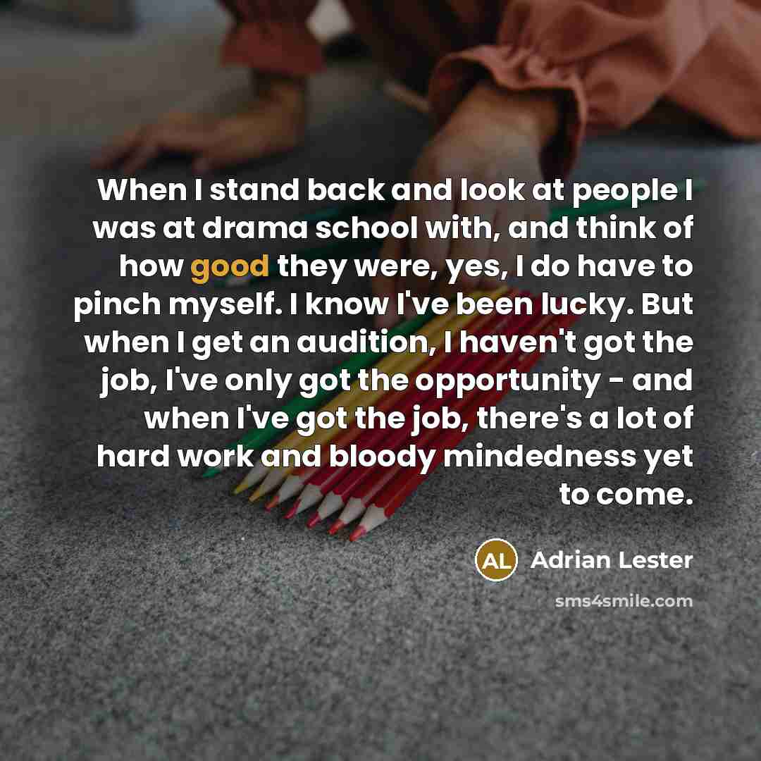 “When I stand back and look at people I was at drama school with, and think of how good they were, yes, I do have to pinch myself. I know I've been lucky. But when I get an audition, I haven't got the job, I've only got the opportunity - and when I've got the job, there's a lot of hard work and…” quote by Adrian Lester