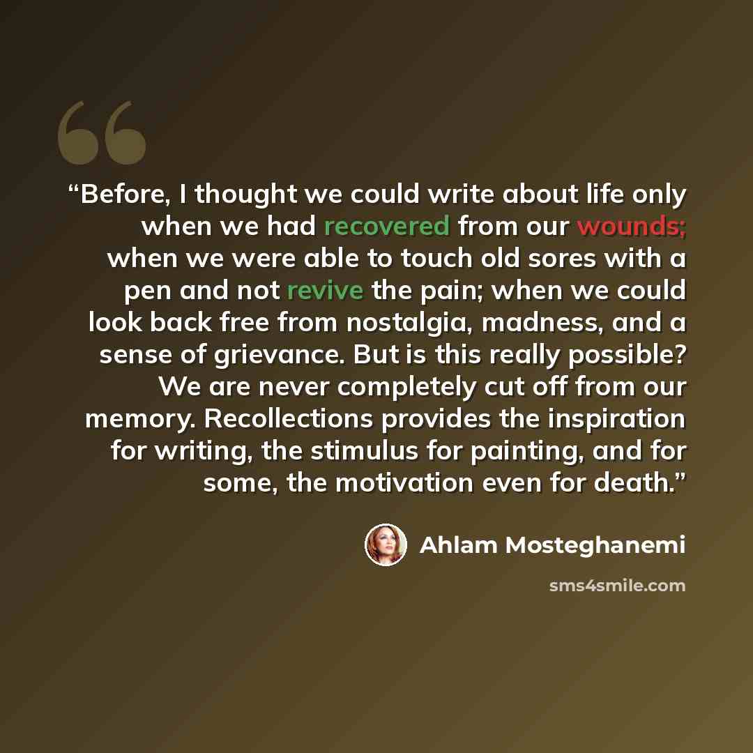 “Before, I thought we could write about life only when we had recovered from our wounds; when we were able to touch old sores with a pen and not revive the pain; when we could look back free from nostalgia, madness, and a sense of grievance. But is this really possible? We are never completely cut…” quote by Ahlam Mosteghanemi