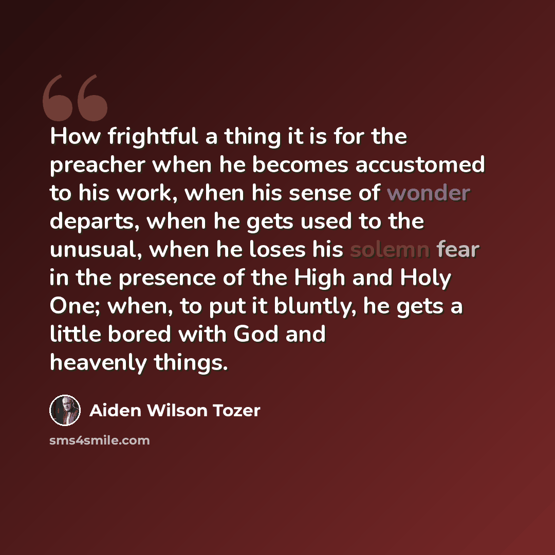 “How frightful a thing it is for the preacher when he becomes accustomed to his work, when his sense of wonder departs, when he gets used to the unusual, when he loses his solemn fear in the presence of the High and Holy One; when, to put it bluntly, he gets a little bored with God and heavenly…” quote by Aiden Wilson Tozer