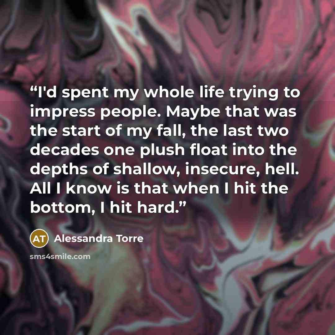 “I'd spent my whole life trying to impress people. Maybe that was the start of my fall, the last two decades one plush float into the depths of shallow, insecure, hell. All I know is that when I hit the bottom, I hit hard.” quote by Alessandra Torre