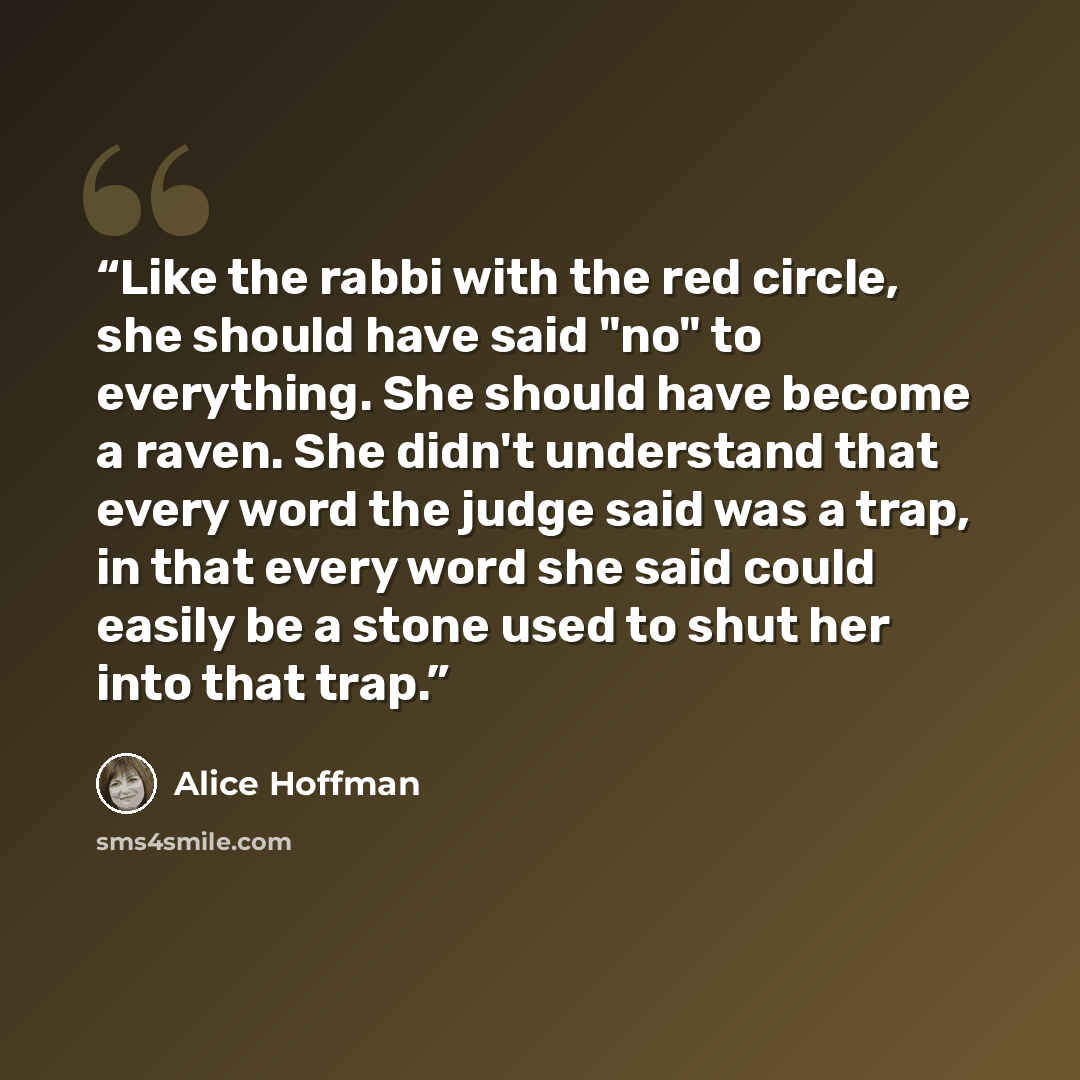“Like the rabbi with the red circle, she should have said "no" to everything. She should have become a raven. She didn't understand that every word the judge said was a trap, in that every word she said could easily be a stone used to shut her into that trap.” quote by Alice Hoffman
