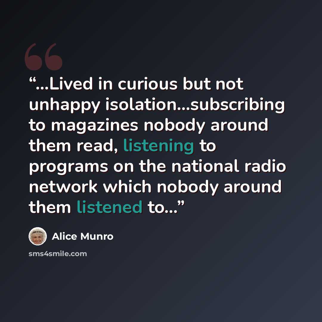 “…Lived in curious but not unhappy isolation…subscribing to magazines nobody around them read, listening to programs on the national radio network which nobody around them listened to…” quote by Alice Munro