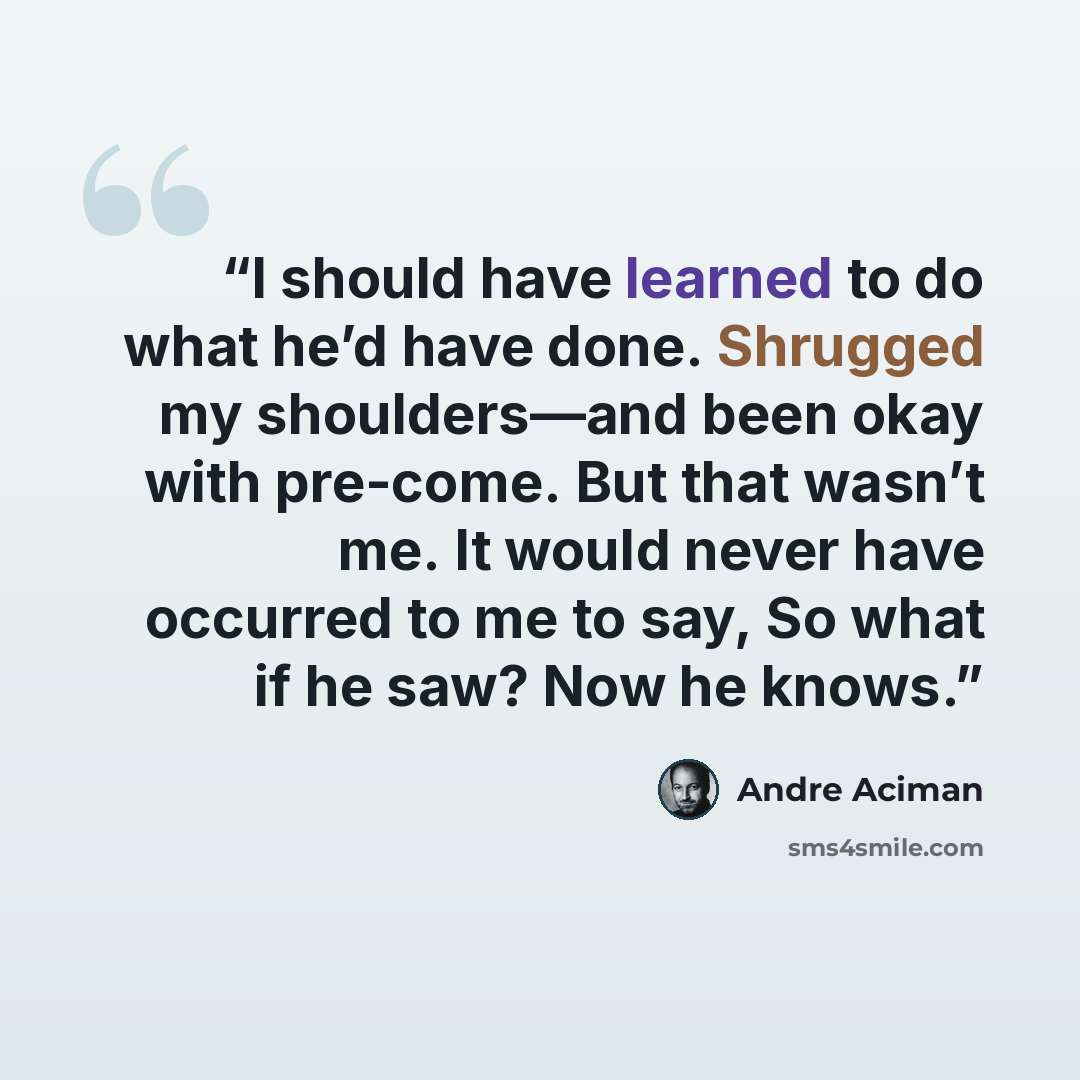 “I should have learned to do what he’d have done. Shrugged my shoulders—and been okay with pre-come. But that wasn’t me. It would never have occurred to me to say, So what if he saw? Now he knows.” quote by André Aciman