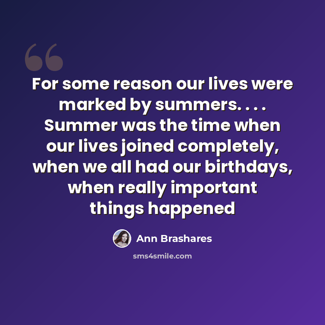 “For some reason our lives were marked by summers. . . . Summer was the time when our lives joined completely, when we all had our birthdays, when really important things happened” quote by Ann Brashares