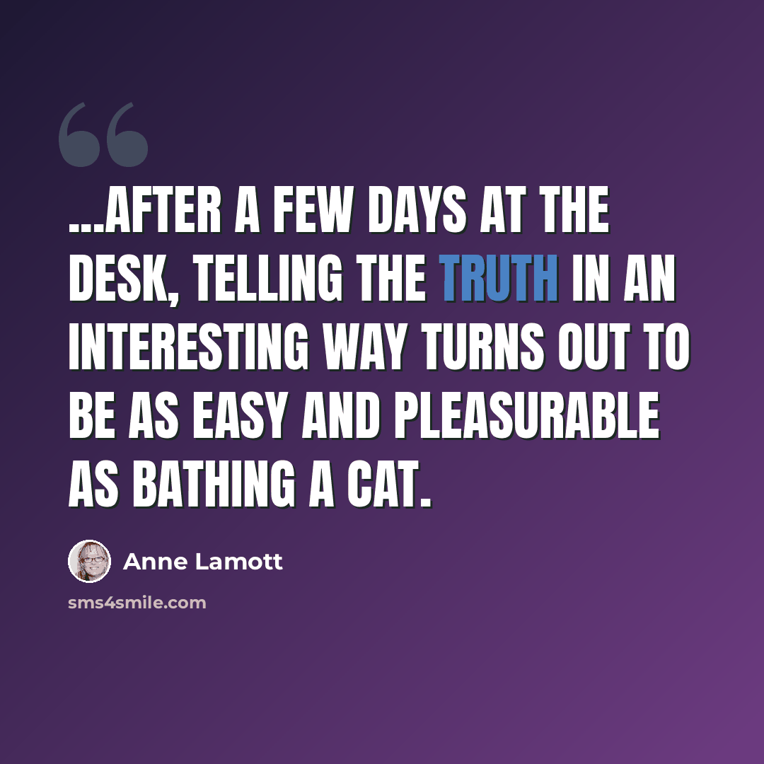 “...after a few days at the desk, telling the truth in an interesting way turns out to be as easy and pleasurable as bathing a cat.” quote by Anne Lamott