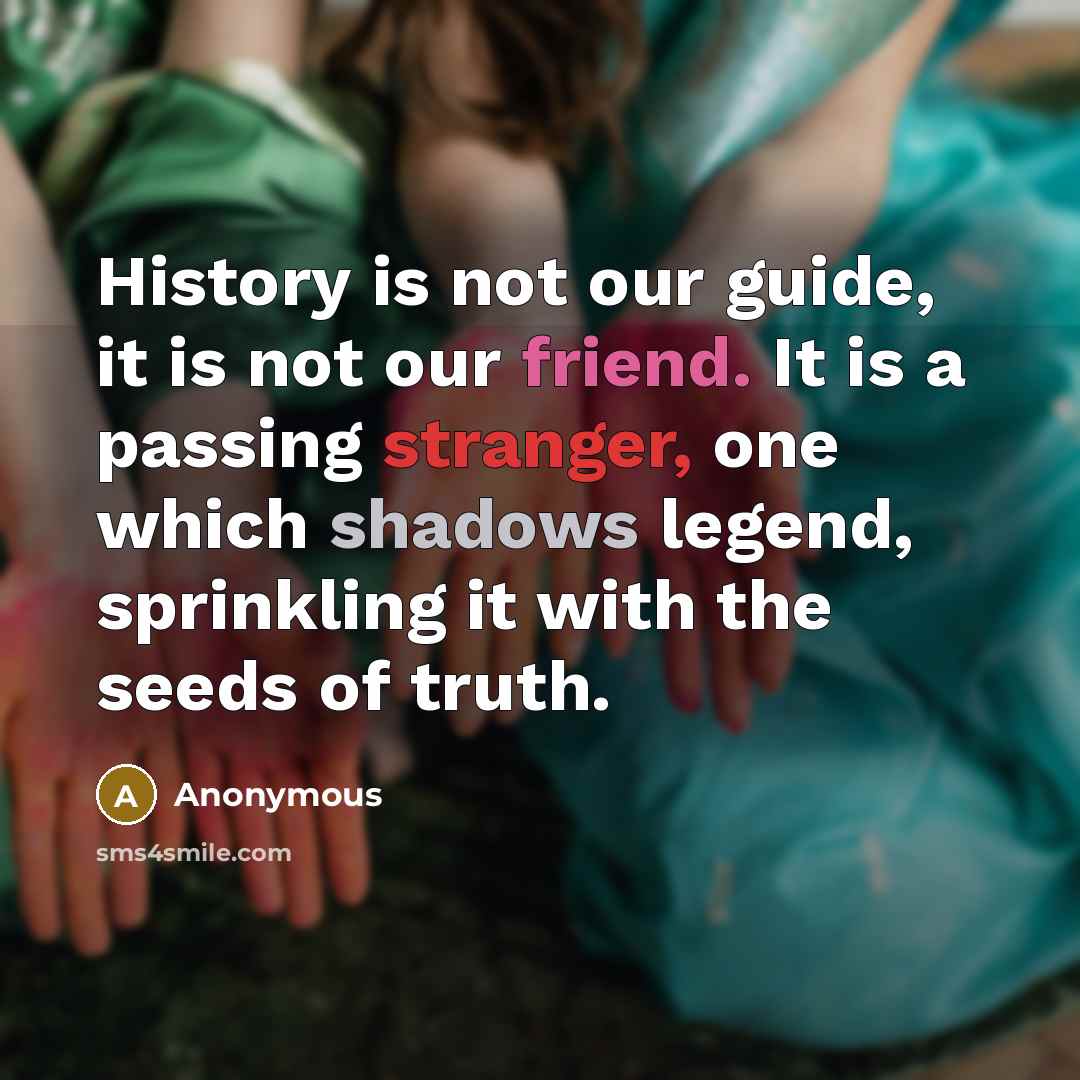 “History is not our guide, it is not our friend. It is a passing stranger, one which shadows legend, sprinkling it with the seeds of truth.” quote by Anonymous