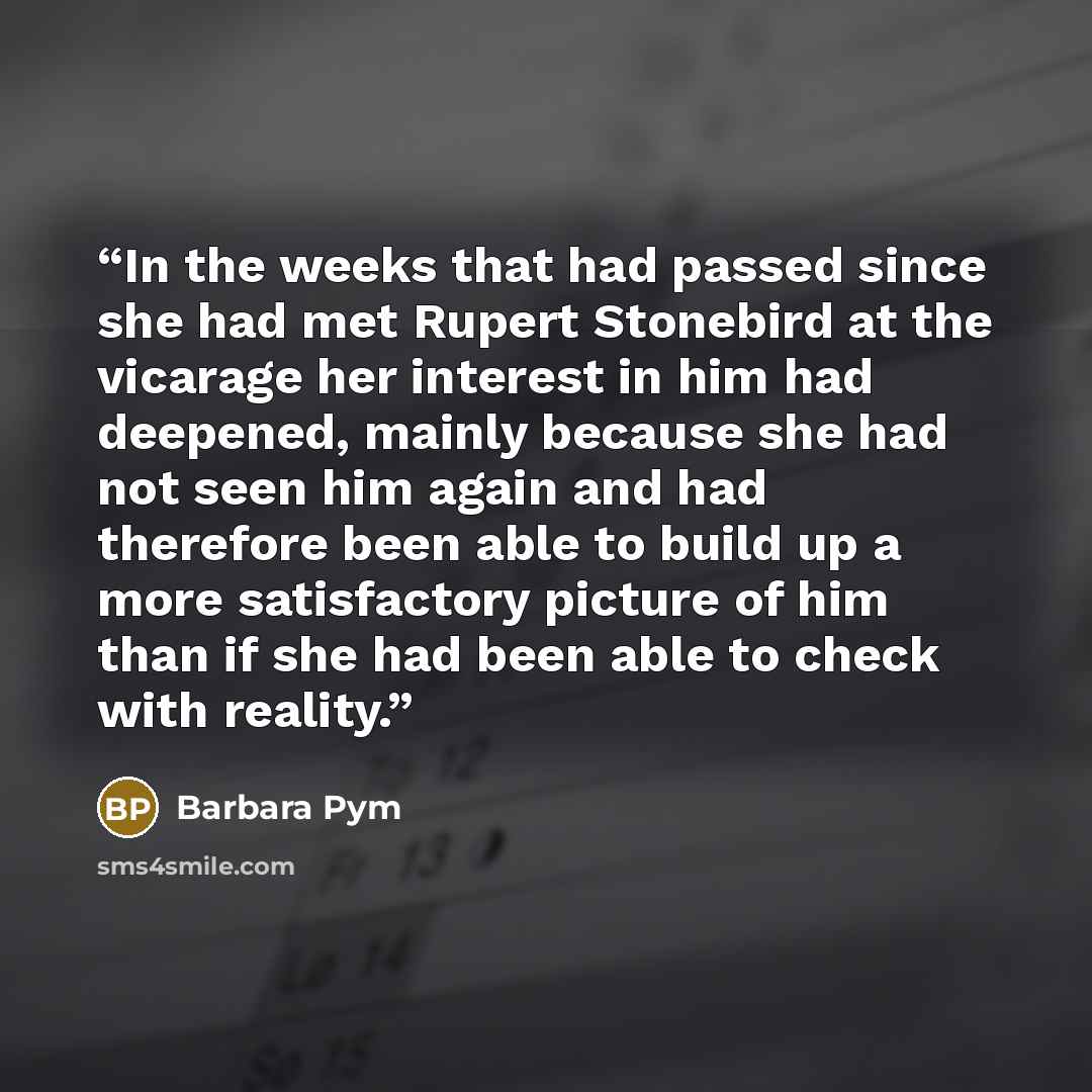 “In the weeks that had passed since she had met Rupert Stonebird at the vicarage her interest in him had deepened, mainly because she had not seen him again and had therefore been able to build up a more satisfactory picture of him than if she had been able to check with reality.” quote by Barbara Pym