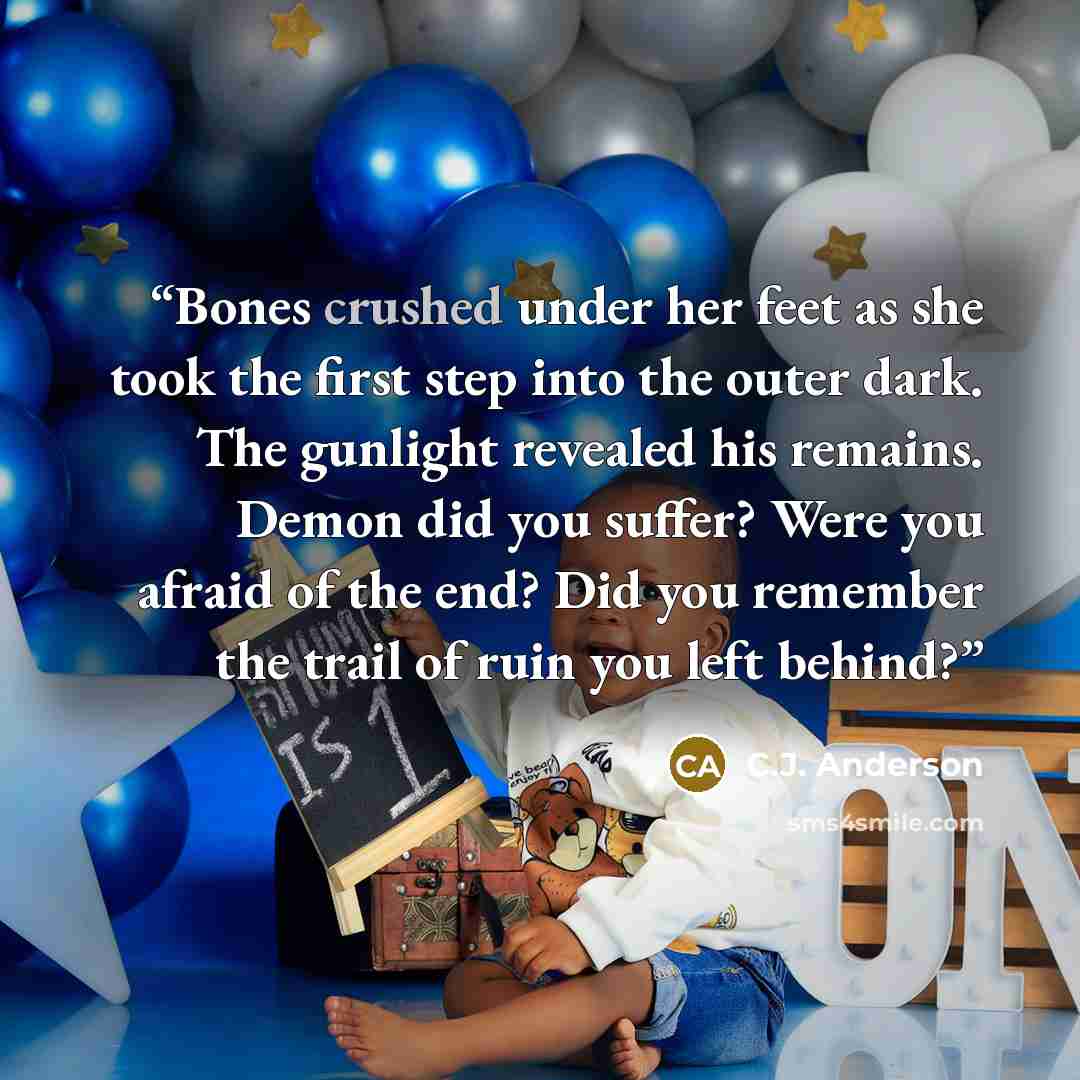 “Bones crushed under her feet as she took the first step into the outer dark. The gunlight revealed his remains. Demon did you suffer? Were you afraid of the end? Did you remember the trail of ruin you left behind?” quote by C.J. Anderson