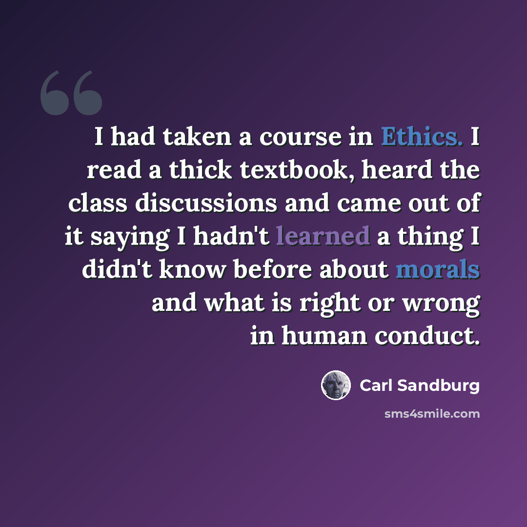 “I had taken a course in Ethics. I read a thick textbook, heard the class discussions and came out of it saying I hadn't learned a thing I didn't know before about morals and what is right or wrong in human conduct.” quote by Carl Sandburg