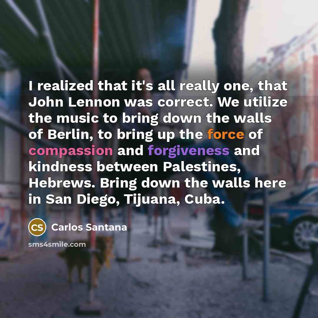 “I realized that it's all really one, that John Lennon was correct. We utilize the music to bring down the walls of Berlin, to bring up the force of compassion and forgiveness and kindness between Palestines, Hebrews. Bring down the walls here in San Diego, Tijuana, Cuba.” quote by Carlos Santana