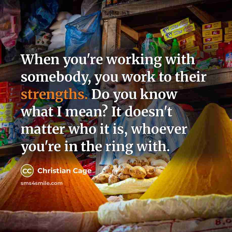 “When you're working with somebody, you work to their strengths. Do you know what I mean? It doesn't matter who it is, whoever you're in the ring with.” quote by Christian Cage