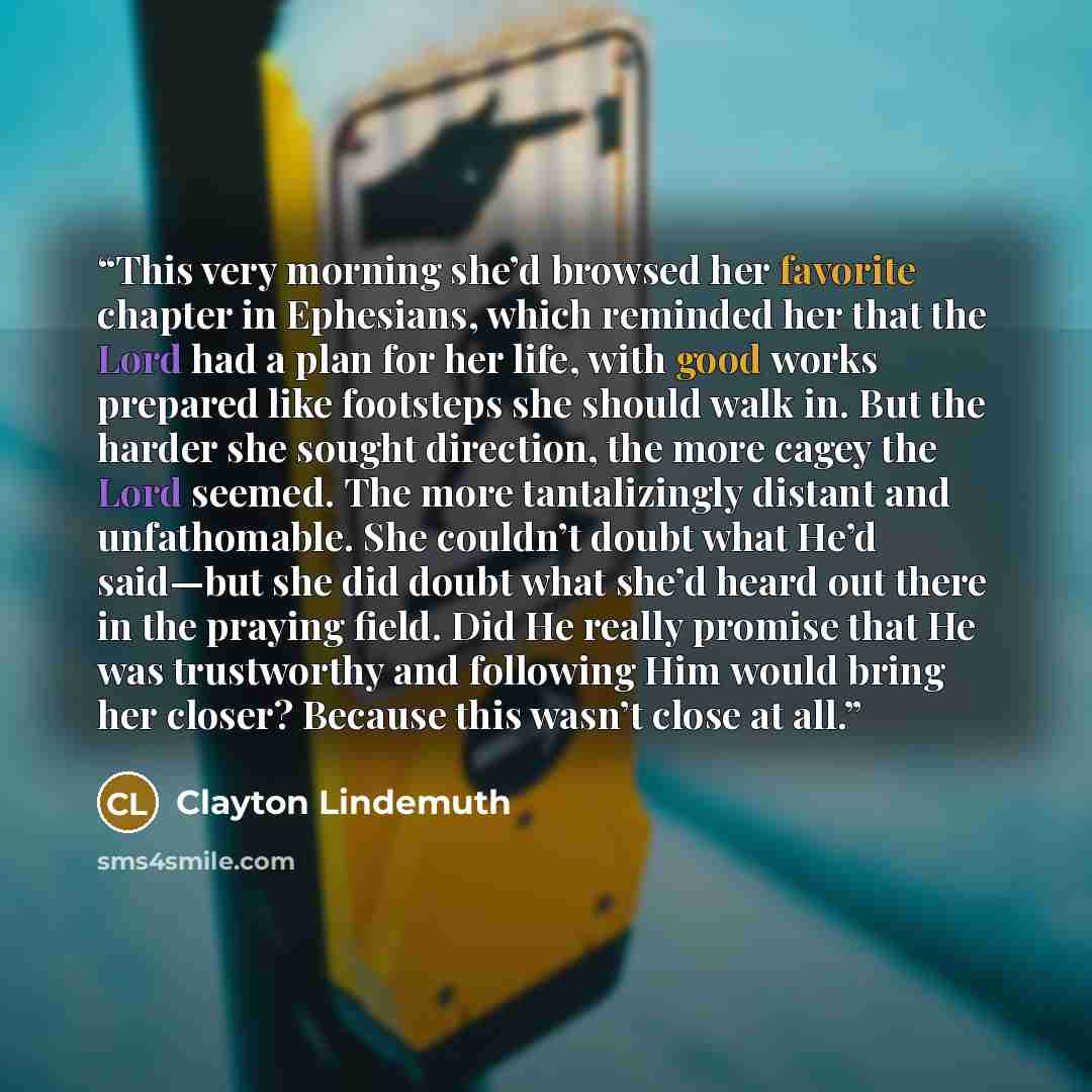 “This very morning she’d browsed her favorite chapter in Ephesians, which reminded her that the Lord had a plan for her life, with good works prepared like footsteps she should walk in. But the harder she sought direction, the more cagey the Lord seemed. The more tantalizingly distant and…” quote by Clayton Lindemuth