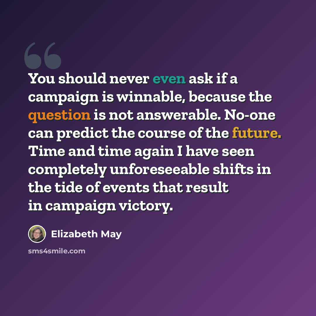 “You should never even ask if a campaign is winnable, because the question is not answerable. No-one can predict the course of the future. Time and time again I have seen completely unforeseeable shifts in the tide of events that result in campaign victory.” quote by Elizabeth May