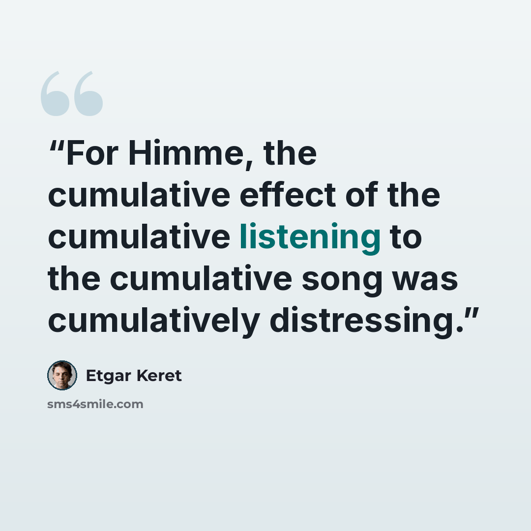 “For Himme, the cumulative effect of the cumulative listening to the cumulative song was cumulatively distressing.” quote by Etgar Keret