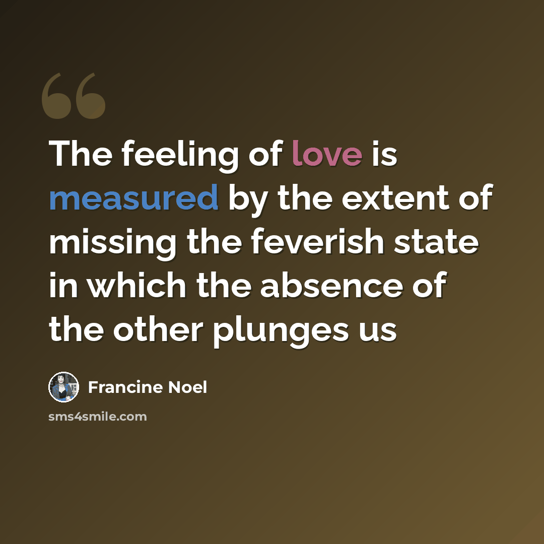 “The feeling of love is measured by the extent of missing the feverish state in which the absence of the other plunges us” quote by Francine Noel