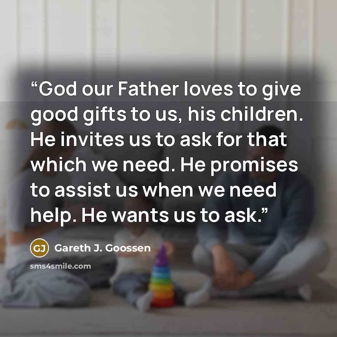 “God our Father loves to give good gifts to us, his children. He invites us to ask for that which we need. He promises to assist us when we need help. He wants us to ask.” quote by Gareth J. Goossen