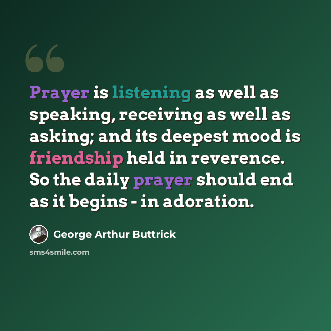 “Prayer is listening as well as speaking, receiving as well as asking; and its deepest mood is friendship held in reverence. So the daily prayer should end as it begins - in adoration.” quote by George Arthur Buttrick