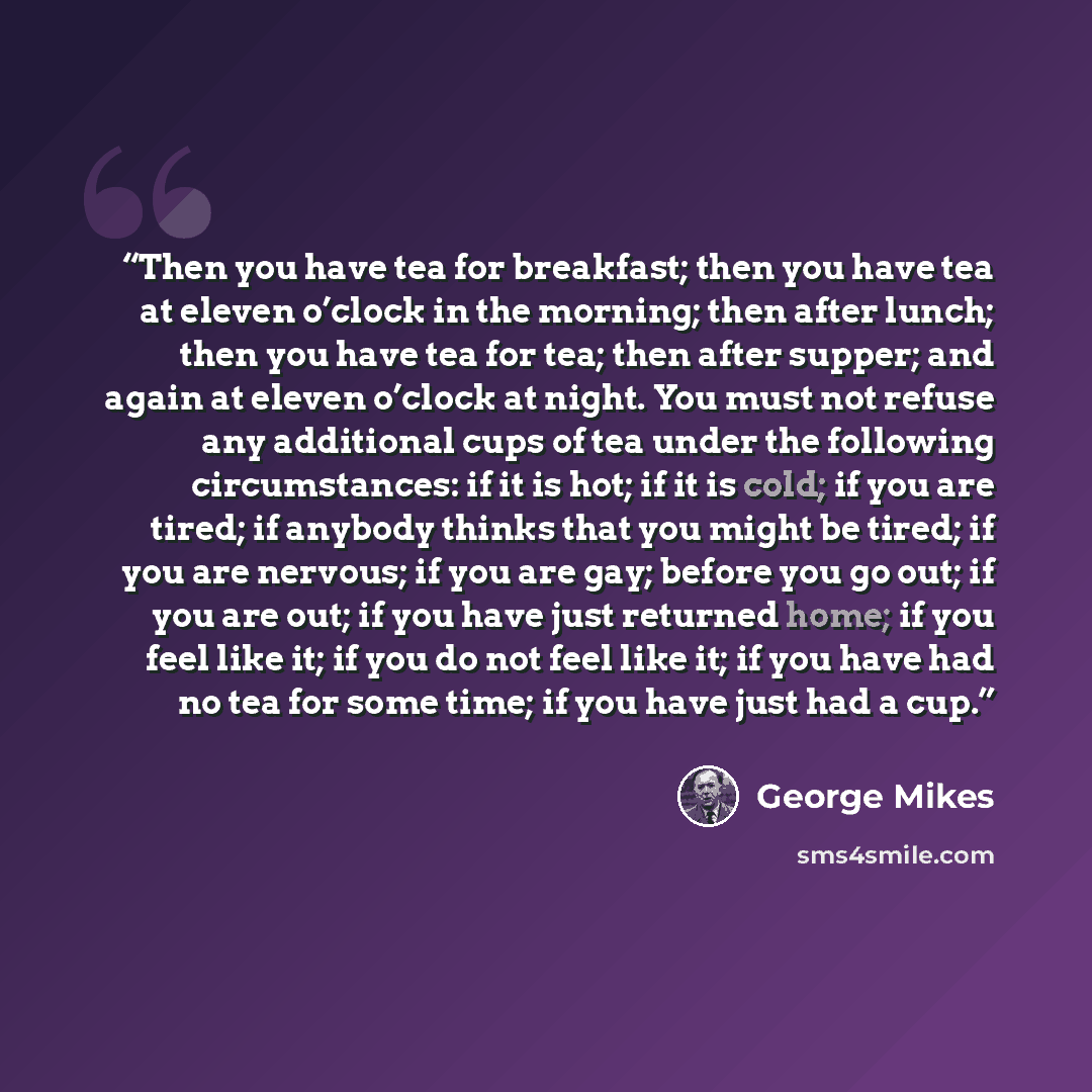 “Then you have tea for breakfast; then you have tea at eleven o’clock in the morning; then after lunch; then you have tea for tea; then after supper; and again at eleven o’clock at night. You must not refuse any additional cups of tea under the following circumstances: if it is hot; if it is cold…” quote by George Mikes
