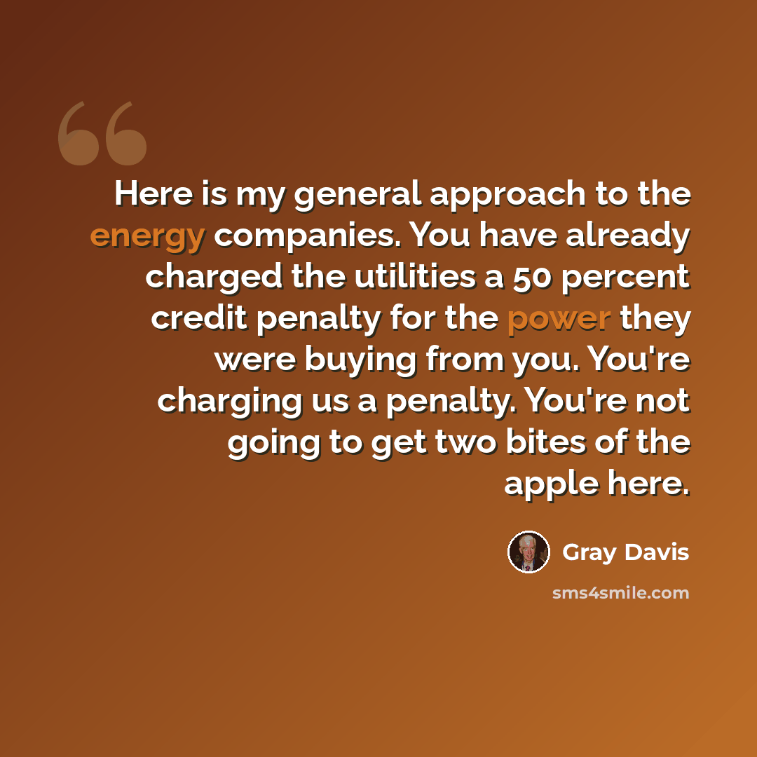 “Here is my general approach to the energy companies. You have already charged the utilities a 50 percent credit penalty for the power they were buying from you. You're charging us a penalty. You're not going to get two bites of the apple here.” quote by Gray Davis