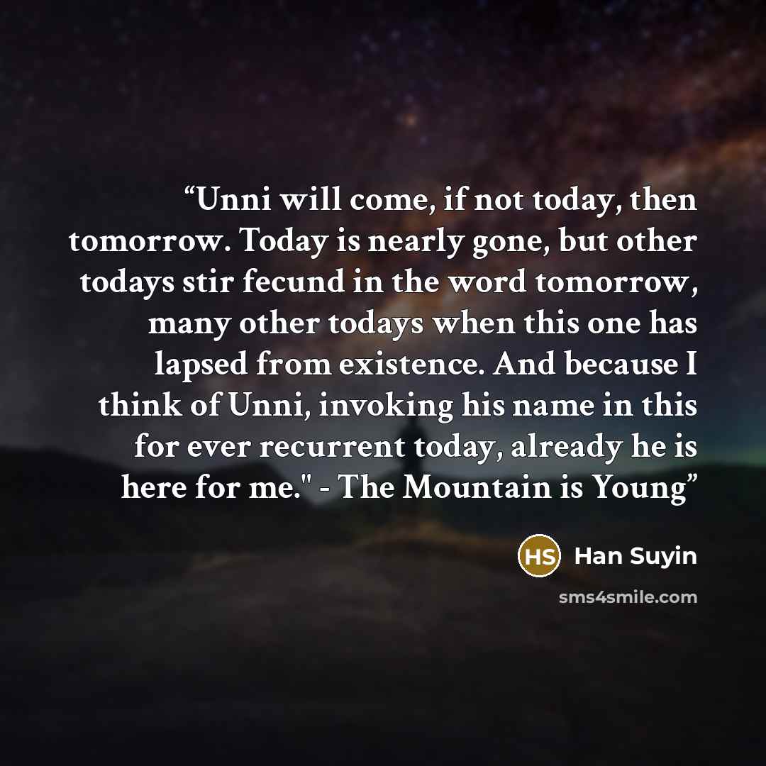 “Unni will come, if not today, then tomorrow. Today is nearly gone, but other todays stir fecund in the word tomorrow, many other todays when this one has lapsed from existence. And because I think of Unni, invoking his name in this for ever recurrent today, already he is here for me." - The…” quote by Han Suyin