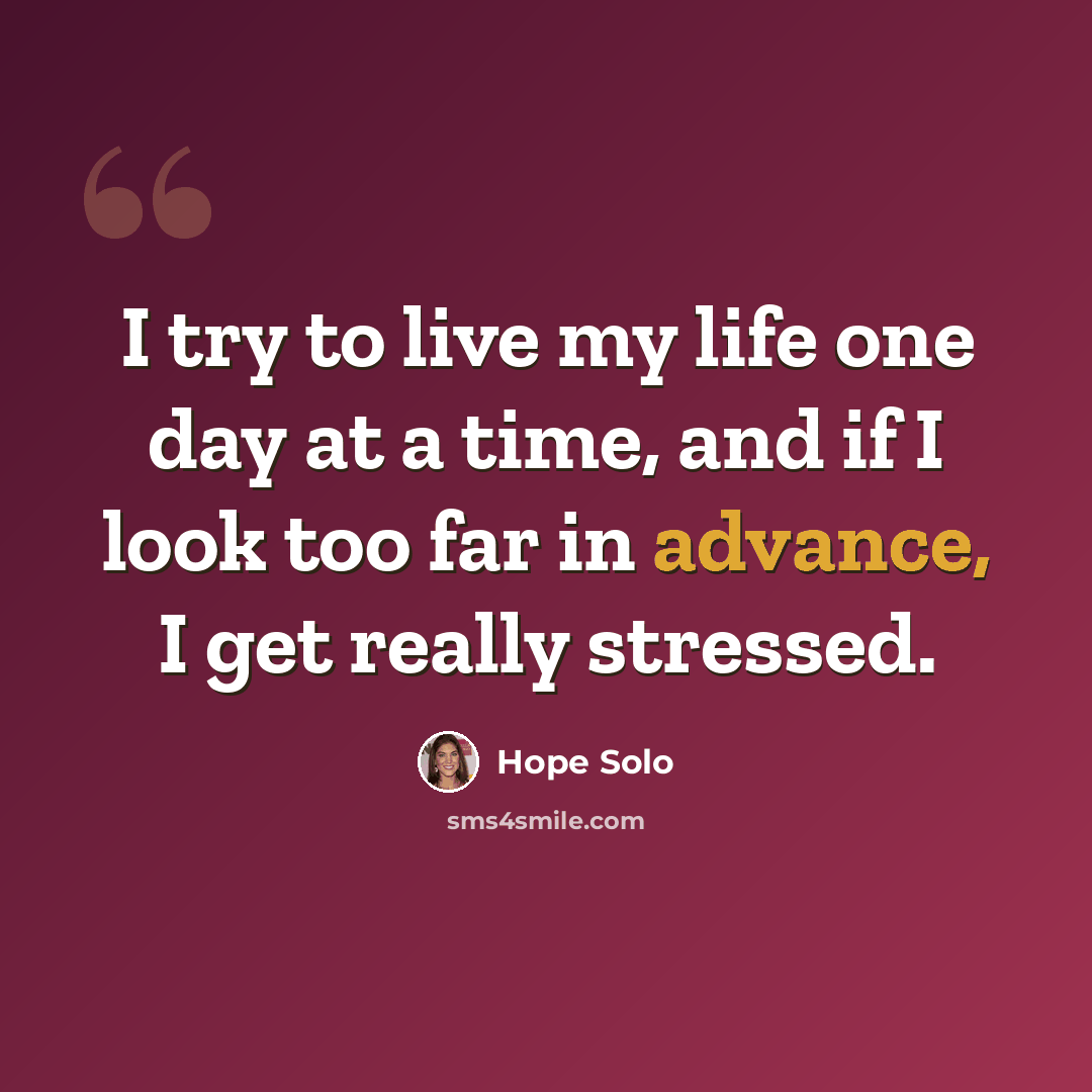 “I try to live my life one day at a time, and if I look too far in advance, I get really stressed.” quote by Hope Solo