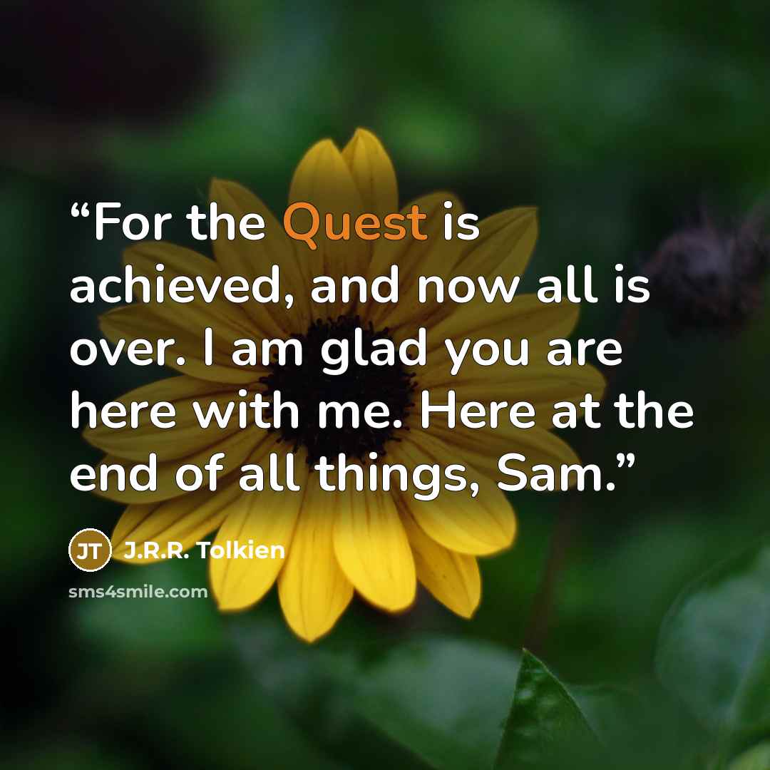 “For the Quest is achieved, and now all is over. I am glad you are here with me. Here at the end of all things, Sam.” quote by J.R.R. Tolkien