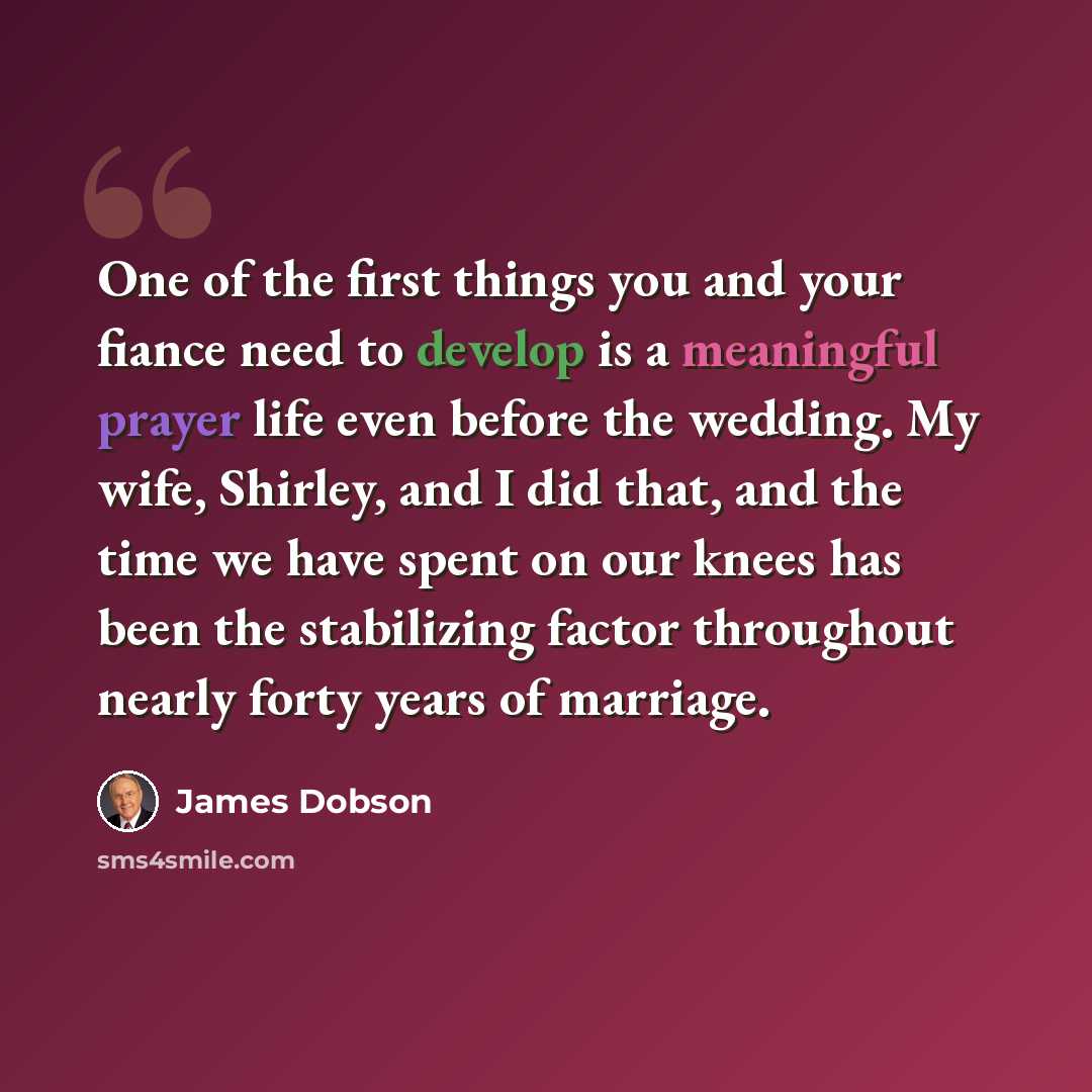 “One of the first things you and your fiance need to develop is a meaningful prayer life even before the wedding. My wife, Shirley, and I did that, and the time we have spent on our knees has been the stabilizing factor throughout nearly forty years of marriage.” quote by James Dobson