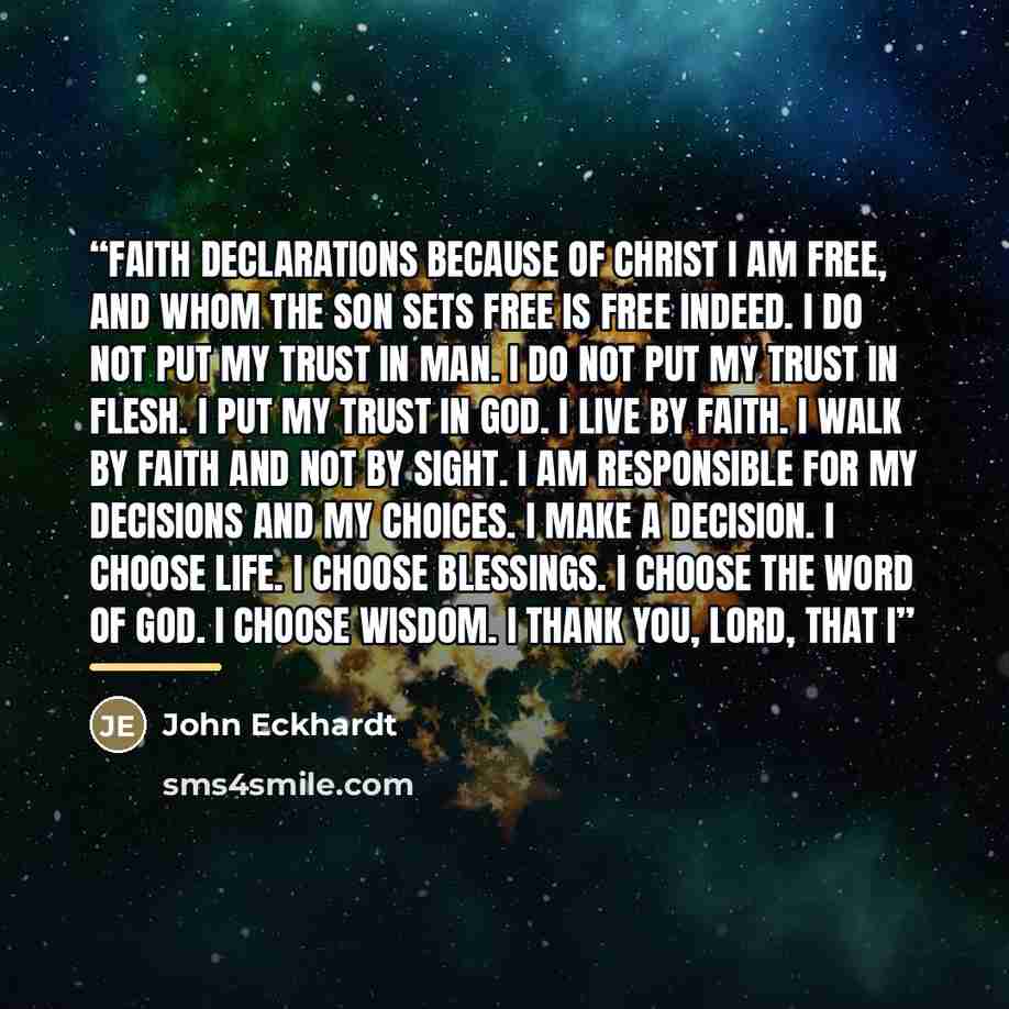 “FAITH DECLARATIONS Because of Christ I am free, and whom the Son sets free is free indeed. I do not put my trust in man. I do not put my trust in flesh. I put my trust in God. I live by faith. I walk by faith and not by sight. I am responsible for my decisions and my choices. I make a decision. I…” quote by John Eckhardt