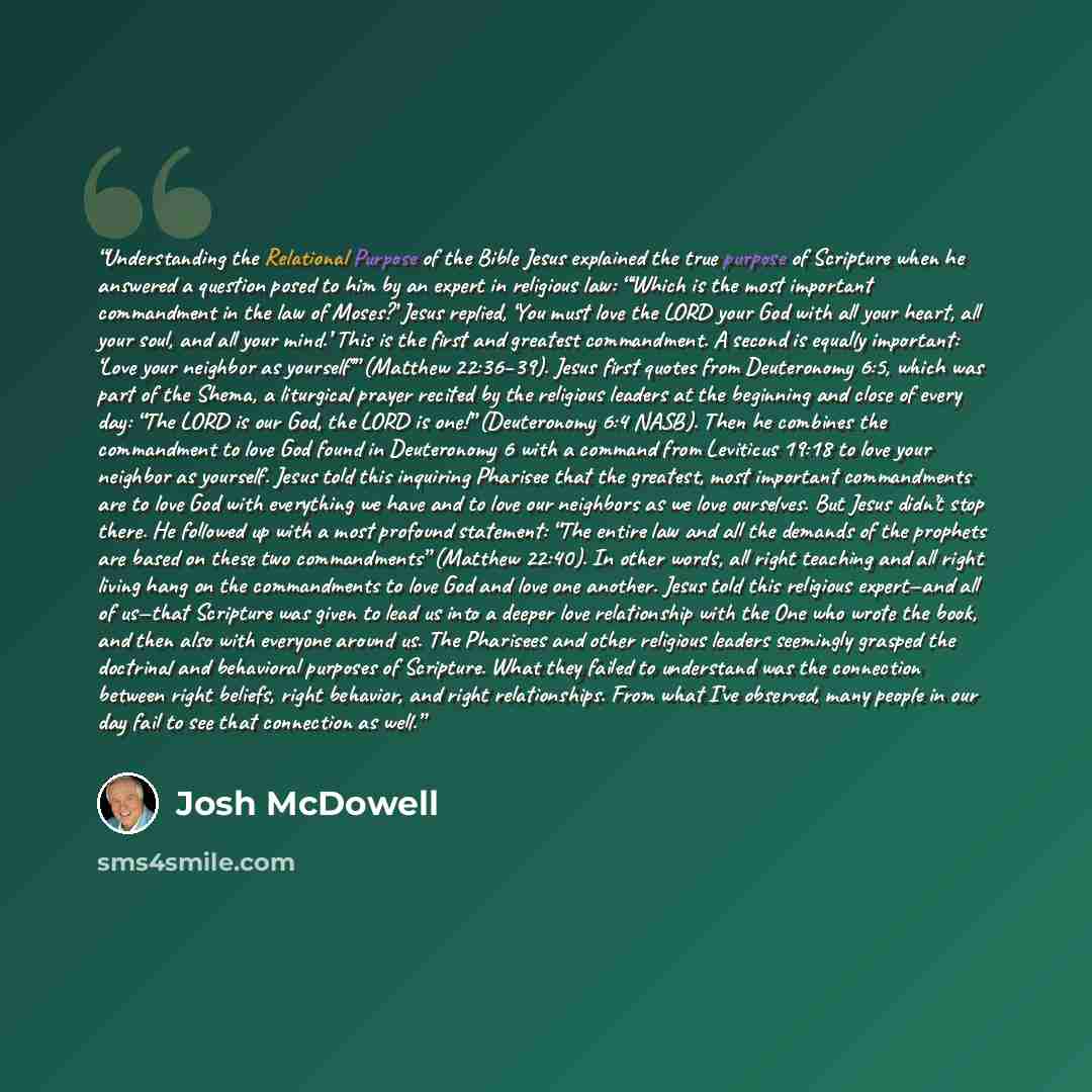 “Understanding the Relational Purpose of the Bible Jesus explained the true purpose of Scripture when he answered a question posed to him by an expert in religious law: “‘Which is the most important commandment in the law of Moses?’ Jesus replied, ‘You must love the LORD your God with all your…” quote by Josh McDowell