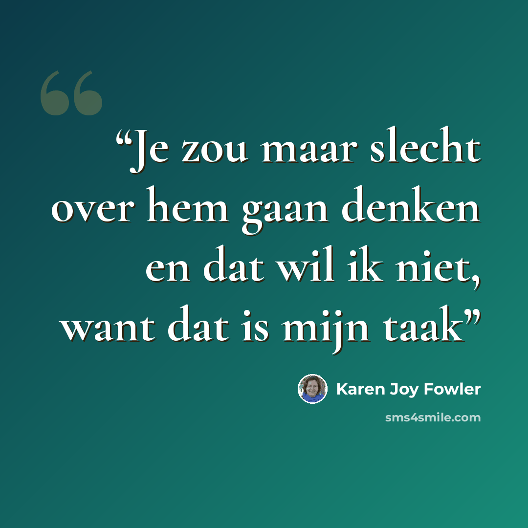 “Je zou maar slecht over hem gaan denken en dat wil ik niet, want dat is mijn taak” quote by Karen Joy Fowler