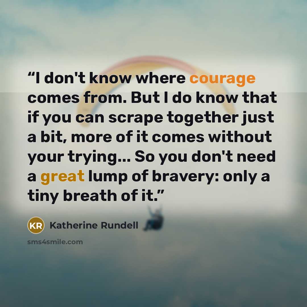 “I don't know where courage comes from. But I do know that if you can scrape together just a bit, more of it comes without your trying... So you don't need a great lump of bravery: only a tiny breath of it.” quote by Katherine Rundell