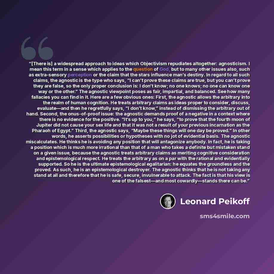 “[There is] a widespread approach to ideas which Objectivism repudiates altogether: agnosticism. I mean this term in a sense which applies to the question of God, but to many other issues also, such as extra-sensory perception or the claim that the stars influence man’s destiny. In regard to all…” quote by Leonard Peikoff