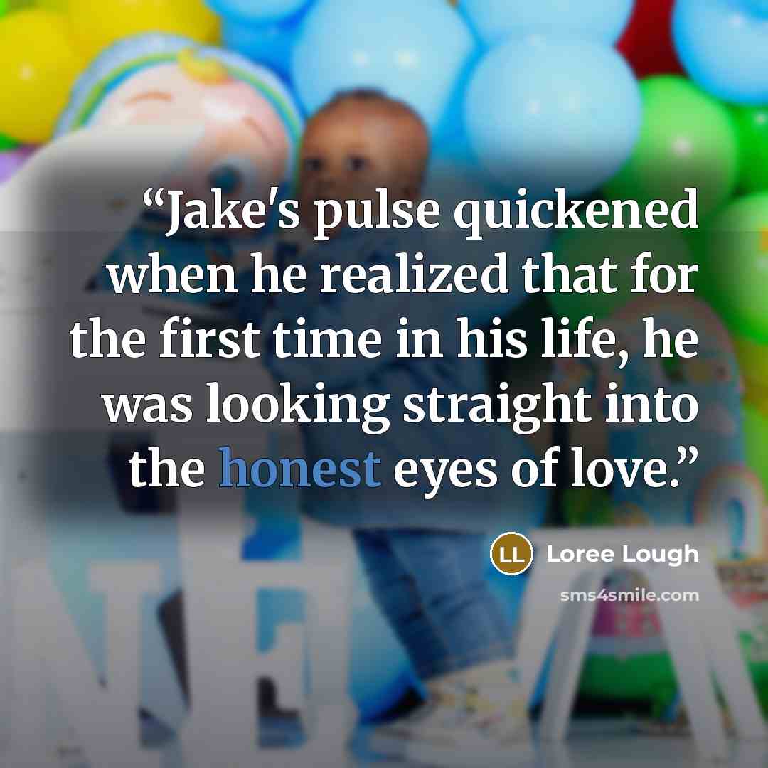“Jake's pulse quickened when he realized that for the first time in his life, he was looking straight into the honest eyes of love.” quote by Loree Lough