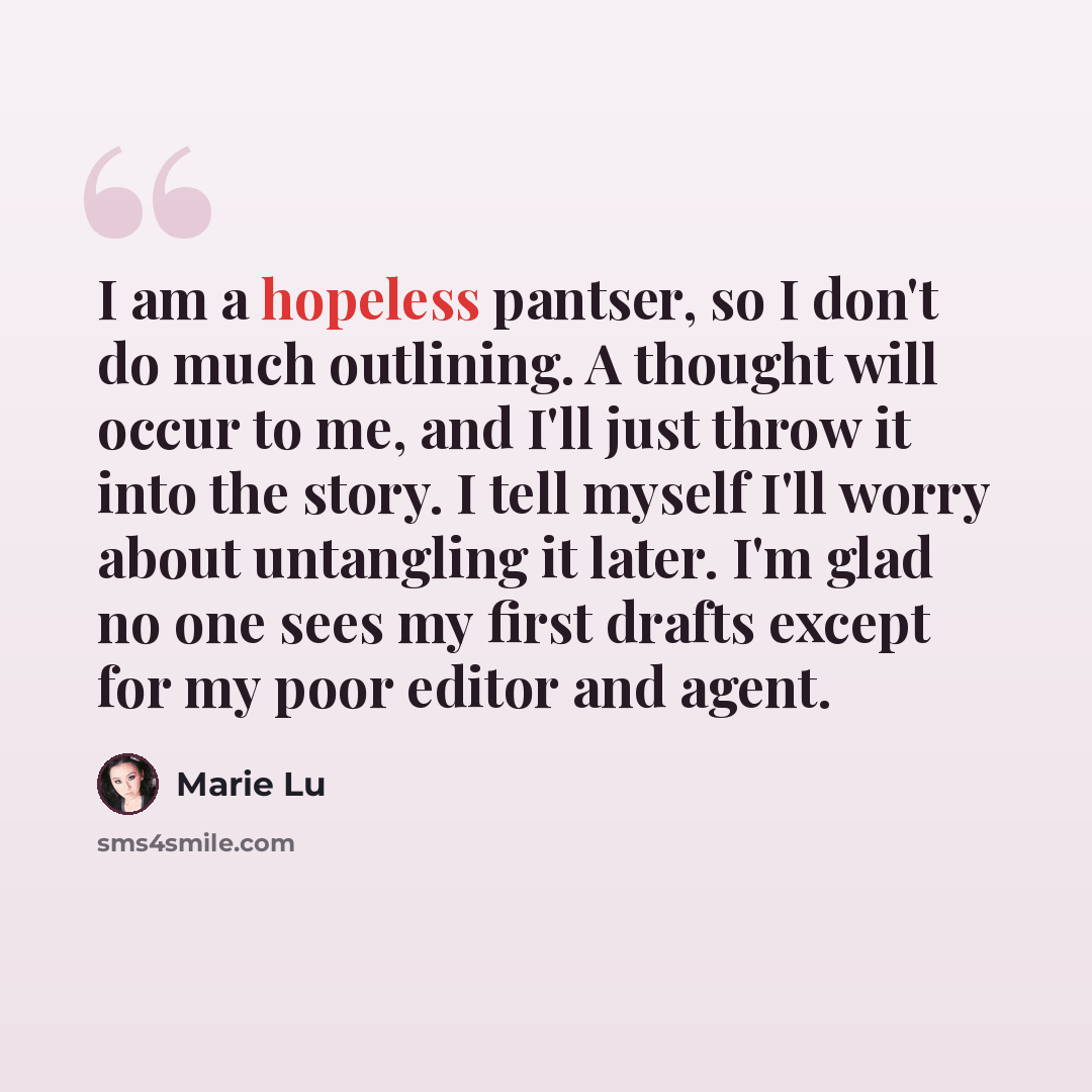 “I am a hopeless pantser, so I don't do much outlining. A thought will occur to me, and I'll just throw it into the story. I tell myself I'll worry about untangling it later. I'm glad no one sees my first drafts except for my poor editor and agent.” quote by Marie Lu