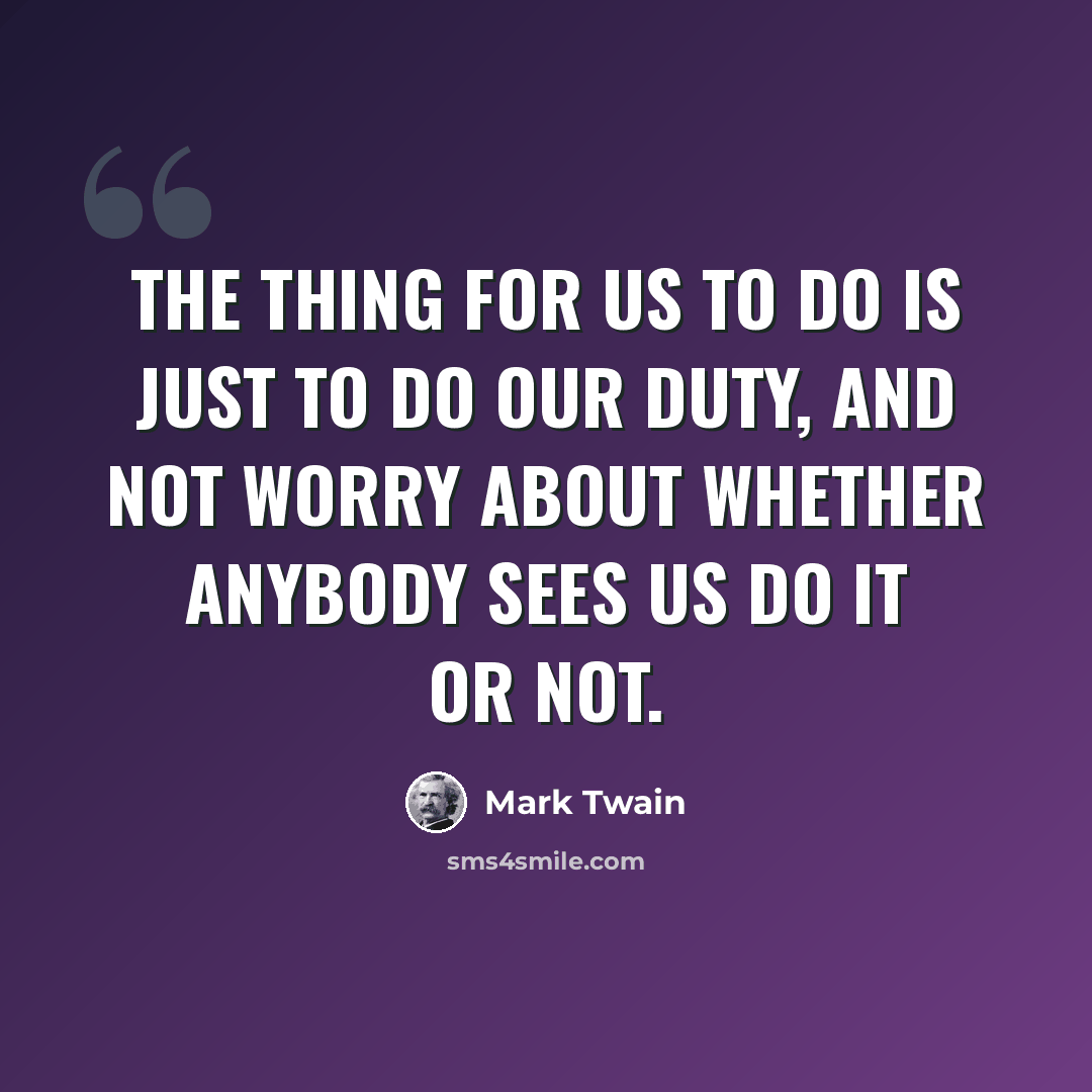 “The thing for us to do is just to do our duty, and not worry about whether anybody sees us do it or not.” quote by Mark Twain