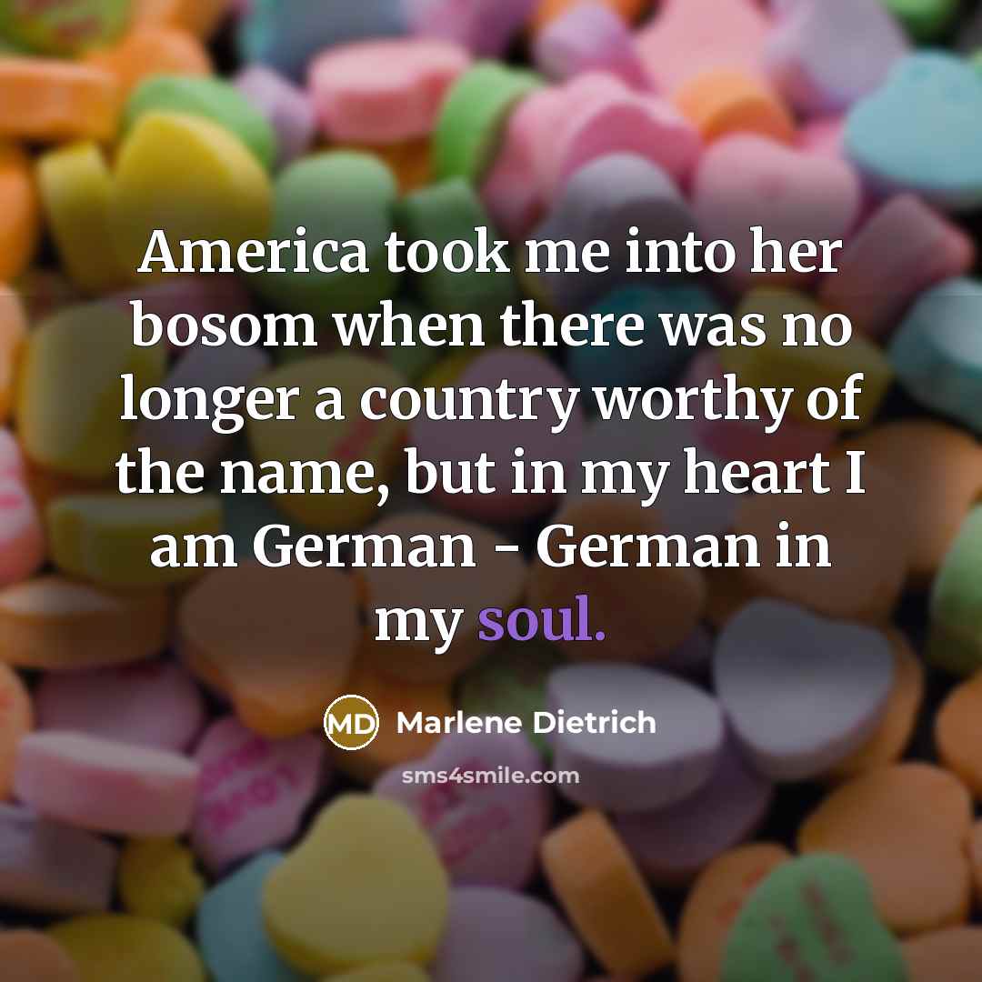 “America took me into her bosom when there was no longer a country worthy of the name, but in my heart I am German - German in my soul.” quote by Marlene Dietrich